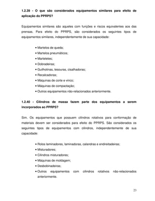 1.2.39 - O que são considerados equipamentos similares para efeito de
aplicação do PPRPS?


Equipamentos similares são aqueles com funções e riscos equivalentes aos das
prensas. Para efeito do PPRPS, são considerados os seguintes tipos de
equipamentos similares, independentemente de sua capacidade:


         • Martelos de queda;
         • Martelos pneumáticos;
         • Marteletes;
         • Dobradeiras;
         • Guilhotinas, tesouras, cisalhadoras;
         • Recalcadoras;
         • Máquinas de corte e vinco;
         • Máquinas de compactação;
         • Outros equipamentos não-relacionados anteriormente.


1.2.40 - Cilindros de massa fazem parte dos equipamentos a serem
incorporados ao PPRPS?


Sim. Os equipamentos que possuem cilindros rotativos para conformação de
materiais devem ser considerados para efeito do PPRPS. São considerados os
seguintes tipos de equipamentos com cilindros, independentemente de sua
capacidade:


         • Rolos laminadores, laminadoras, calandras e endireitadeiras;
         • Misturadores;
         • Cilindros misturadores;
         • Máquinas de moldagem;
         • Desbobinadeiras;
         • Outros   equipamentos     com    cilindros   rotativos   não-relacionados
          anteriormente.



                                                                                 23
 