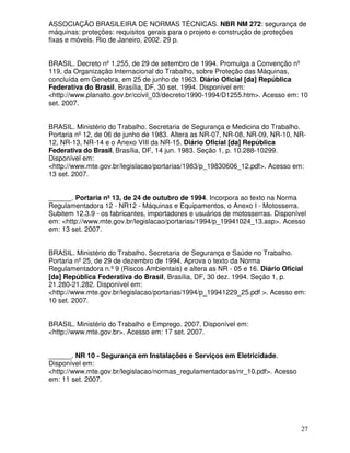 ASSOCIAÇÃO BRASILEIRA DE NORMAS TÉCNICAS. NBR NM 272: segurança de
máquinas: proteções: requisitos gerais para o projeto e construção de proteções
fixas e móveis. Rio de Janeiro, 2002. 29 p.


BRASIL. Decreto nº 1.255, de 29 de setembro de 1994. Promulga a Convenção nº
119, da Organização Internacional do Trabalho, sobre Proteção das Máquinas,
concluída em Genebra, em 25 de junho de 1963. Diário Oficial [da] República
Federativa do Brasil, Brasília, DF, 30 set. 1994. Disponível em:
<http://www.planalto.gov.br/ccivil_03/decreto/1990-1994/D1255.htm>. Acesso em: 10
set. 2007.


BRASIL. Ministério do Trabalho. Secretaria de Segurança e Medicina do Trabalho.
Portaria nº 12, de 06 de junho de 1983. Altera as NR-07, NR-08, NR-09, NR-10, NR-
12, NR-13, NR-14 e o Anexo VIII da NR-15. Diário Oficial [da] República
Federativa do Brasil, Brasília, DF, 14 jun. 1983. Seção 1, p. 10.288-10299.
Disponível em:
<http://www.mte.gov.br/legislacao/portarias/1983/p_19830606_12.pdf>. Acesso em:
13 set. 2007.


______. Portaria nº 13, de 24 de outubro de 1994. Incorpora ao texto na Norma
Regulamentadora 12 - NR12 - Máquinas e Equipamentos, o Anexo I - Motosserra.
Subitem 12.3.9 - os fabricantes, importadores e usuários de motosserras. Disponível
em: <http://www.mte.gov.br/legislacao/portarias/1994/p_19941024_13.asp>. Acesso
em: 13 set. 2007.


BRASIL. Ministério do Trabalho. Secretaria de Segurança e Saúde no Trabalho.
Portaria nº 25, de 29 de dezembro de 1994. Aprova o texto da Norma
Regulamentadora n.º 9 (Riscos Ambientais) e altera as NR - 05 e 16. Diário Oficial
[da] República Federativa do Brasil, Brasília, DF, 30 dez. 1994. Seção 1, p.
21.280-21.282. Disponível em:
<http://www.mte.gov.br/legislacao/portarias/1994/p_19941229_25.pdf >. Acesso em:
10 set. 2007.


BRASIL. Ministério do Trabalho e Emprego. 2007. Disponível em:
<http://www.mte.gov.br>. Acesso em: 17 set. 2007.


______. NR 10 - Segurança em Instalações e Serviços em Eletricidade.
Disponível em:
<http://www.mte.gov.br/legislacao/normas_regulamentadoras/nr_10.pdf>. Acesso
em: 11 set. 2007.




                                                                                 27
 