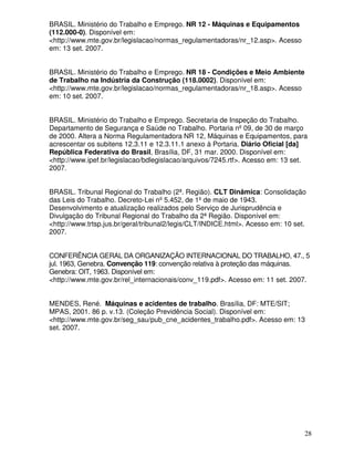 BRASIL. Ministério do Trabalho e Emprego. NR 12 - Máquinas e Equipamentos
(112.000-0). Disponível em:
<http://www.mte.gov.br/legislacao/normas_regulamentadoras/nr_12.asp>. Acesso
em: 13 set. 2007.


BRASIL. Ministério do Trabalho e Emprego. NR 18 - Condições e Meio Ambiente
de Trabalho na Indústria da Construção (118.0002). Disponível em:
<http://www.mte.gov.br/legislacao/normas_regulamentadoras/nr_18.asp>. Acesso
em: 10 set. 2007.


BRASIL. Ministério do Trabalho e Emprego. Secretaria de Inspeção do Trabalho.
Departamento de Segurança e Saúde no Trabalho. Portaria nº 09, de 30 de março
de 2000. Altera a Norma Regulamentadora NR 12, Máquinas e Equipamentos, para
acrescentar os subitens 12.3.11 e 12.3.11.1 anexo à Portaria. Diário Oficial [da]
República Federativa do Brasil, Brasília, DF, 31 mar. 2000. Disponível em:
<http://www.ipef.br/legislacao/bdlegislacao/arquivos/7245.rtf>. Acesso em: 13 set.
2007.


BRASIL. Tribunal Regional do Trabalho (2ª. Região). CLT Dinâmica: Consolidação
das Leis do Trabalho. Decreto-Lei nº 5.452, de 1º de maio de 1943.
Desenvolvimento e atualização realizados pelo Serviço de Jurisprudência e
Divulgação do Tribunal Regional do Trabalho da 2ª Região. Disponível em:
<http://www.trtsp.jus.br/geral/tribunal2/legis/CLT/INDICE.html>. Acesso em: 10 set.
2007.


CONFERÊNCIA GERAL DA ORGANIZAÇÃO INTERNACIONAL DO TRABALHO, 47., 5
jul. 1963, Genebra. Convenção 119: convenção relativa à proteção das máquinas.
Genebra: OIT, 1963. Disponível em:
<http://www.mte.gov.br/rel_internacionais/conv_119.pdf>. Acesso em: 11 set. 2007.


MENDES, René. Máquinas e acidentes de trabalho. Brasília, DF: MTE/SIT;
MPAS, 2001. 86 p. v.13. (Coleção Previdência Social). Disponível em:
<http://www.mte.gov.br/seg_sau/pub_cne_acidentes_trabalho.pdf>. Acesso em: 13
set. 2007.




                                                                                  28
 