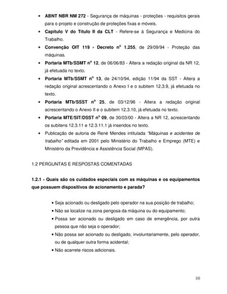 •   ABNT NBR NM 272 - Segurança de máquinas - proteções - requisitos gerais
      para o projeto e construção de proteções fixas e móveis.
  •   Capítulo V do Título II da CLT - Refere-se à Segurança e Medicina do
      Trabalho.
  •   Convenção OIT 119 - Decreto no 1.255, de 29/09/94 - Proteção das
      máquinas.
  •   Portaria MTb/SSMT no 12, de 06/06/83 - Altera a redação original da NR 12,
      já efetuada no texto.
  •   Portaria MTb/SSMT no 13, de 24/10/94, edição 11/94 da SST - Altera a
      redação original acrescentando o Anexo I e o subitem 12.3.9, já efetuada no
      texto.
  •   Portaria MTb/SSST no 25, de 03/12/96 - Altera a redação original
      acrescentando o Anexo II e o subitem 12.3.10, já efetuada no texto.
  •   Portaria MTE/SIT/DSST no 09, de 30/03/00 - Altera a NR 12, acrescentando
      os subitens 12.3.11 e 12.3.11.1 já inseridos no texto.
  •   Publicação de autoria de René Mendes intitulada “Máquinas e acidentes de
      trabalho” editada em 2001 pelo Ministério do Trabalho e Emprego (MTE) e
      Ministério da Previdência e Assistência Social (MPAS).


1.2 PERGUNTAS E RESPOSTAS COMENTADAS


1.2.1 - Quais são os cuidados especiais com as máquinas e os equipamentos
que possuem dispositivos de acionamento e parada?


         • Seja acionado ou desligado pelo operador na sua posição de trabalho;
         • Não se localize na zona perigosa da máquina ou do equipamento;
         • Possa ser acionado ou desligado em caso de emergência, por outra
           pessoa que não seja o operador;
         • Não possa ser acionado ou desligado, involuntariamente, pelo operador,
           ou de qualquer outra forma acidental;
         • Não acarrete riscos adicionais.




                                                                                  10
 