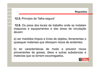 12.5. Principio da “falha segura”
12.9. Os pisos dos locais de trabalho onde se instalam
maquinas e equipamentos e das áreas de circulação
devem:
a) ser mantidos limpos e livres de objetos, ferramentas e
quaisquer materiais que ofereçam riscos de acidentes;
b) ter características de modo a prevenir riscos
provenientes de graxas, óleos e outras substancias e
materiais que os tornem escorregadios.
Requisitos
 