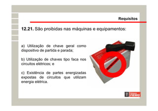 Requisitos
12.21. São proibidas nas máquinas e equipamentos:
R
E
P
R
O
V
A
D
O
a) Utilização de chave geral como
dispositivo de partida e parada;
b) Utilização de chaves tipo faca nos
circuitos elétricos; e
c) Existência de partes energizadas
expostas de circuitos que utilizam
energia elétrica.
 