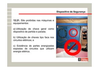 12.21. São proibidas nas máquinas e
equipamentos:
a) Utilização de chave geral como
dispositivo de partida e parada;
b) Utilização de chaves tipo faca nos
circuitos elétricos; e
c) Existência de partes energizadas
expostas de circuitos que utilizam
energia elétrica.
Dispositivo de Segurança
R
E
P
R
O
V
A
D
O
 
