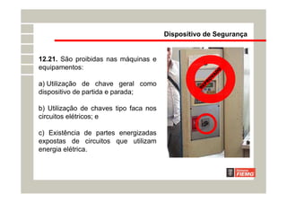Dispositivo de Segurança
12.21. São proibidas nas máquinas e
equipamentos:
a) Utilização de chave geral como
dispositivo de partida e parada;
b) Utilização de chaves tipo faca nos
circuitos elétricos; e
c) Existência de partes energizadas
expostas de circuitos que utilizam
energia elétrica.
R
E
P
R
O
V
A
D
O
 