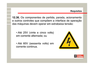12.36. Os componentes de partida, parada, acionamento
e outros controles que compõem a interface de operação
das máquinas devem operar em extrabaixa tensão:
• Até 25V (vinte e cinco volts)
em corrente alternada; ou
• Até 60V (sessenta volts) em
corrente continua.
Requisitos
 