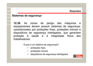 O que e um sistema de segurança?
• proteções fixas
• proteções móveis
• dispositivos de segurança interligados
Requisitos
12.38. As zonas de perigo das máquinas e
equipamentos devem possuir sistemas de segurança,
caracterizados por proteções fixas, proteções móveis e
dispositivos de segurança interligados, que garantam
proteção à saúde e à integridade física dos
trabalhadores.
Sistemas de segurança
 