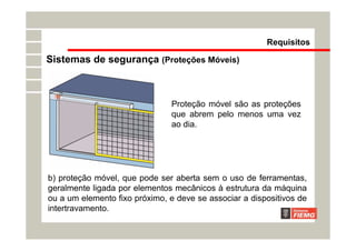 b) proteção móvel, que pode ser aberta sem o uso de ferramentas,
geralmente ligada por elementos mecânicos à estrutura da máquina
ou a um elemento fixo próximo, e deve se associar a dispositivos de
intertravamento.
Proteção móvel são as proteções
que abrem pelo menos uma vez
ao dia.
Requisitos
Sistemas de segurança (Proteções Móveis)
 