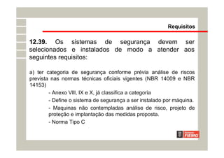a) ter categoria de segurança conforme prévia análise de riscos
prevista nas normas técnicas oficiais vigentes (NBR 14009 e NBR
14153)
- Anexo Vlll, IX e X, já classifica a categoria
- Define o sistema de segurança a ser instalado por máquina.
- Maquinas não contempladas análise de risco, projeto de
proteção e implantação das medidas proposta.
- Norma Tipo C
12.39. Os sistemas de segurança devem ser
selecionados e instalados de modo a atender aos
seguintes requisitos:
Requisitos
 