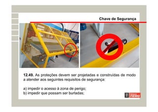 12.49. As proteções devem ser projetadas e construídas de modo
a atender aos seguintes requisitos de segurança:
a) impedir o acesso à zona de perigo;
b) impedir que possam ser burladas;
R
E
P
R
O
V
A
D
O
Chave de Segurança
 