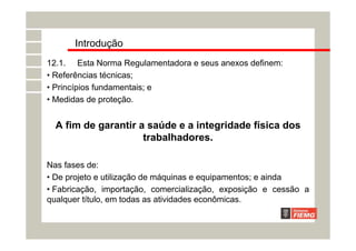 Introdução
12.1. Esta Norma Regulamentadora e seus anexos definem:
• Referências técnicas;
• Princípios fundamentais; e
• Medidas de proteção.
A fim de garantir a saúde e a integridade física dos
trabalhadores.
Nas fases de:
• De projeto e utilização de máquinas e equipamentos; e ainda
• Fabricação, importação, comercialização, exposição e cessão a
qualquer título, em todas as atividades econômicas.
 