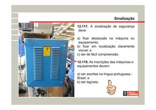 Sinalização
12.117. A sinalização de segurança
deve:
a) ficar destacada na máquina ou
equipamento;
b) ficar em localização claramente
visível; e
c) ser de fácil compreensão.
12.119. As inscrições das máquinas e
equipamentos devem:
a) ser escritas na língua portuguesa -
Brasil; e
b) ser legíveis.
 