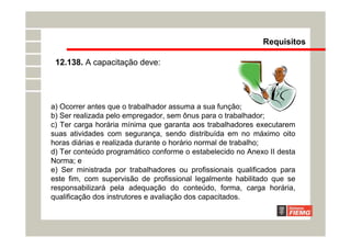 12.138. A capacitação deve:
Requisitos
a) Ocorrer antes que o trabalhador assuma a sua função;
b) Ser realizada pelo empregador, sem ônus para o trabalhador;
c) Ter carga horária mínima que garanta aos trabalhadores executarem
suas atividades com segurança, sendo distribuída em no máximo oito
horas diárias e realizada durante o horário normal de trabalho;
d) Ter conteúdo programático conforme o estabelecido no Anexo II desta
Norma; e
e) Ser ministrada por trabalhadores ou profissionais qualificados para
este fim, com supervisão de profissional legalmente habilitado que se
responsabilizará pela adequação do conteúdo, forma, carga horária,
qualificação dos instrutores e avaliação dos capacitados.
 