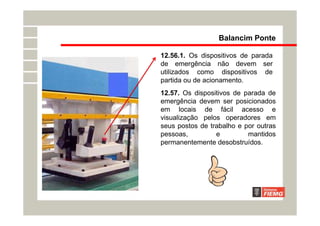 12.56.1. Os dispositivos de parada
de emergência não devem ser
utilizados como dispositivos de
partida ou de acionamento.
Balancim Ponte
12.57. Os dispositivos de parada de
emergência devem ser posicionados
em locais de fácil acesso e
visualização pelos operadores em
seus postos de trabalho e por outras
pessoas, e mantidos
permanentemente desobstruídos.
 