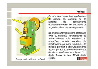 Prensa muito utilizada no Brasil
As prensas mecânicas excêntricas
de engate por chaveta ou de
sistema de acoplamento
equivalente devem ser adotados os
seguintes sistemas de segurança:
a) enclausuramento com proteções
fixas e, havendo necessidade de
troca freqüente de ferramentas, com
proteções moveis dotadas de
intertravamento com bloqueio, de
modo a permitir a abertura somente
apos a parada total dos movimentos
de risco, conforme o subitem 2.1,
deste Anexo e item 12.46 desta
Norma.
Prensa
 