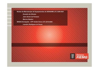 Núcleo de Manutenção de Equipamentos do SENAI/MG (37) 3249-2421
Evandro de Oliveira
Jairo Xavier da Fonseca
Marcos Newton
SENAI Divinópolis - CFP Anielo Greco (37) 3214-4444
Leandro Rodrigues de Souza
 