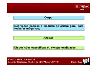 DESIN
14
JOSE CARLOS DE FREITAS
Consultor Sindipeças/ Membro da CPN/ Membro CNTT/ Diretor Técnico
Corpo:
Definições básicas e medidas de ordem geral para
todas as máquinas;
Anexos:
Disposições especificas ou excepcionalidades.
 