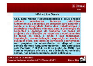 DESIN
15
JOSE CARLOS DE FREITAS
Consultor Sindipeças/ Membro da CPN/ Membro CNTT/ Diretor Técnico
Princípios Gerais
12.1. Esta Norma Regulamentadora e seus anexos
definem referências técnicas, princípios
fundamentais e medidas de proteção para garantir a
saúde e a integridade física dos trabalhadores e
estabelece requisitos mínimos para a prevenção de
acidentes e doenças do trabalho nas fases de
projeto e de utilização de máquinas e equipamentos
de todos os tipos, e ainda à sua fabricação,
importação, comercialização, exposição e cessão a
qualquer título, em todas as atividades econômicas,
sem prejuízo da observância do disposto nas
demais Normas Regulamentadoras – NR aprovadas
pela Portaria nº 3.214, de 8 de junho de 1978, nas
normas técnicas oficiais e, na ausência ou omissão
destas, nas normas internacionais aplicáveis.
 