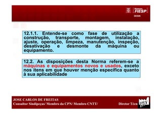DESIN
16
JOSE CARLOS DE FREITAS
Consultor Sindipeças/ Membro da CPN/ Membro CNTT/ Diretor Técnico
12.1.1. Entende-se como fase de utilização a
construção, transporte, montagem, instalação,
ajuste, operação, limpeza, manutenção, inspeção,
desativação e desmonte da máquina ou
equipamento.
12.2. As disposições desta Norma referem-se a
máquinas e equipamentos novos e usados, exceto
nos itens em que houver menção específica quanto
à sua aplicabilidade
 