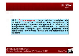 DESIN
17
JOSE CARLOS DE FREITAS
Consultor Sindipeças/ Membro da CPN/ Membro CNTT/ Diretor Técnico
12.3. O empregador deve adotar medidas de
proteção para o trabalho em máquinas e
equipamentos, capazes de garantir a saúde e a
integridade física dos trabalhadores, e medidas
apropriadas sempre que houver pessoas com
deficiência envolvidas direta ou indiretamente no
trabalho
 