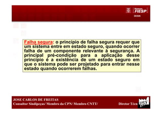 DESIN
19
JOSE CARLOS DE FREITAS
Consultor Sindipeças/ Membro da CPN/ Membro CNTT/ Diretor Técnico
Falha segura: o princípio de falha segura requer que
um sistema entre em estado seguro, quando ocorrer
falha de um componente relevante à segurança. A
principal pré-condição para a aplicação desse
princípio é a existência de um estado seguro em
que o sistema pode ser projetado para entrar nesse
estado quando ocorrerem falhas.
 