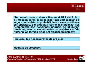DESIN
21
JOSE CARLOS DE FREITAS
Consultor Sindipeças/ Membro da CPN/ Membro CNTT/ Diretor Técnico
Medidas de proteção;
“De acordo com a Norma Mercosul NBRNM 213-1,
de maneira geral, pode-se dizer que uma máquina é
segura se existe a probabilidade dessa continuar
em operação, ser ajustada, sofrer manutenção, ser
desmontada sob condições normais de utilização
previstas, sem causar acidentes ou prejuízo à saúde
humana. As formas disso ser alcançado incluem:
Redução dos riscos através do projeto;
 