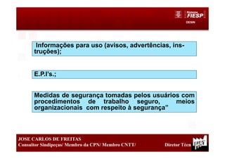 DESIN
22
JOSE CARLOS DE FREITAS
Consultor Sindipeças/ Membro da CPN/ Membro CNTT/ Diretor Técnico
Informações para uso (avisos, advertências, ins-
truções);
E.P.I’s.;
Medidas de segurança tomadas pelos usuários com
procedimentos de trabalho seguro, meios
organizacionais com respeito à segurança”
 