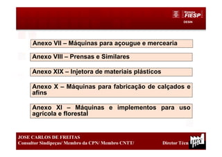 DESIN
25
JOSE CARLOS DE FREITAS
Consultor Sindipeças/ Membro da CPN/ Membro CNTT/ Diretor Técnico
Anexo VII – Máquinas para açougue e mercearia
Anexo X – Máquinas para fabricação de calçados e
afins
Anexo VIII – Prensas e Similares
Anexo XIX – Injetora de materiais plásticos
Anexo XI – Máquinas e implementos para uso
agrícola e florestal
 