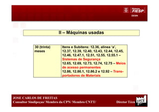 DESIN
30
JOSE CARLOS DE FREITAS
Consultor Sindipeças/ Membro da CPN/ Membro CNTT/ Diretor Técnico
II – Máquinas usadas
30 (trinta)
meses
Itens e Subitens: 12.36, alínea ‘a’,
12.37, 12.39, 12.40, 12.43, 12.44, 12.45,
12.46, 12.47.1, 12.51, 12.55, 12.55.1 –
Sistemas de Segurança
12.65, 12.69, 12.73, 12.74, 12.75 – Meios
de acesso permanentes
12.86, 12.86.1, 12.86.2 e 12.92 – Trans-
portadores de Materiais
 