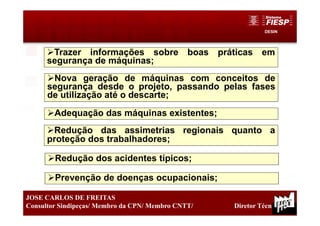 DESIN
37
JOSE CARLOS DE FREITAS
Consultor Sindipeças/ Membro da CPN/ Membro CNTT/ Diretor Técnico
Trazer informações sobre boas práticas em
segurança de máquinas;
Nova geração de máquinas com conceitos de
segurança desde o projeto, passando pelas fases
de utilização até o descarte;
Adequação das máquinas existentes;
Redução das assimetrias regionais quanto a
proteção dos trabalhadores;
Redução dos acidentes típicos;
Prevenção de doenças ocupacionais;
 