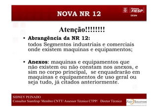 DESINNOVA NR 12
• Abrangência da NR 12:
todos Segmentos industriais e comerciais
onde existem maquinas e equipamentos;
• Anexos: maquinas e equipamentos que
não existem ou não constam nos anexos, e
sim no corpo principal, se enquadrarão em
maquinas e equipamentos de uso geral ou
seja tudo, já citados anteriormente.
3838
SIDNEY PEINADO
Consultor Siamfesp/ Membro CNTT/ Assessor Técnico CTPP/ Diretor Técnico
Atenção!!!!!!!!
 