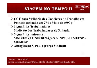 DESINVIAGEM NO TEMPO II
4
ODUWALDO ALVARO
Diretor Executivo Siamfesp/ Diretor DESIN/ Membro CTPP/ Coordenador CPN
CCT para Melhoria das Condições de Trabalho em
Prensas, assinada em 27 de Maio de 1999 ;
Signatários Trabalhadores:
Sindicato dos Trabalhadores de S. Paulo;
Signatários Patronais:
SINDIFORJA, SINDIPEÇAS, SINPA, SIAMFESP e
SIEMESP
Abragência: S. Paulo (Força Sindical)
 