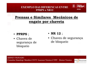 DESIN
44
EXEMPLO DAS DIFERENCAS ENTRE
PPRPS x NR12
SIDNEY PEINADO
Consultor Siamfesp/ Membro CNTT/ Assessor Técnico CTPP/ Diretor Técnico
Prensas e Similares Mecânicos de
engate por chaveta
• PPRPS ;
• Chaves de
segurança de
bloqueio
• NR 12 ;
• Chaves de segurança
de bloqueio
 
