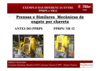 DESIN
45
EXEMPLO DAS DIFERENCAS ENTRE
PPRPS x NR12
SIDNEY PEINADO
Consultor Siamfesp/ Membro CNTT/ Assessor Técnico CTPP/ Diretor Técnico
Prensas e Similares Mecânicas de
engate por chaveta
ANTES DO PPRPS PPRPS/ NR 12
 