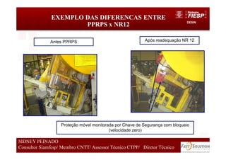 DESIN
EXEMPLO DAS DIFERENCAS ENTRE
PPRPS x NR12
Antes PPRPS Após readequação NR 12
Proteção móvel monitorada por Chave de Segurança com bloqueio
(velocidade zero)
48
SIDNEY PEINADO
Consultor Siamfesp/ Membro CNTT/ Assessor Técnico CTPP/ Diretor Técnico
 
