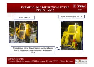 DESIN
EXEMPLO DAS DIFERENCAS ENTRE
PPRPS x NR12
49
SIDNEY PEINADO
Consultor Siamfesp/ Membro CNTT/ Assessor Técnico CTPP/ Diretor Técnico
Antes PPRPS
Após readequação NR 12
Proteções do ponto de prensagem monitorada por
Chave de Segurança com bloqueio (velocidade
zero).
 
