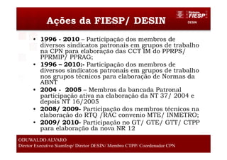 DESINAções da FIESP/ DESIN
• 1996 - 2010 – Participação dos membros de
diversos sindicatos patronais em grupos de trabalho
na CPN para elaboração das CCT IM do PPRPS/
PPRMIP/ PPRAG;
• 1996 – 2010:- Participação dos membros de
diversos sindicatos patronais em grupos de trabalho
nos grupos técnicos para elaboração de Normas da
ABNT
• 2004 - 2005 – Membros da bancada Patronal
participação ativa na elaboração da NT 37/ 2004 e
depois NT 16/2005
• 2008/ 2009- Participação dos membros técnicos na
elaboração do RTQ /RAC convenio MTE/ INMETRO;
• 2009/ 2010- Participação no GT/ GTE/ GTT/ CTPP
para elaboração da nova NR 12
6
ODUWALDO ALVARO
Diretor Executivo Siamfesp/ Diretor DESIN/ Membro CTPP/ Coordenador CPN
 