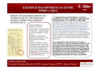 DESIN
EXEMPLO DAS DIFERENCAS ENTRE
PPRPS x NR12
63
SIDNEY PEINADO
Consultor Siamfesp/ Membro CNTT/ Assessor Técnico CTPP/ Diretor Técnico
5.3. Cortina de luz com redundância e auto-teste,
classificada como tipo ou categoria 4, conforme a IEC
EN 61496, partes 1 e 2, a EN 999 e a NBR 14009,
conjugada comando bi manual com simultaneidade e auto
teste, tipo IIIC, conforme a NBR 14152 e o item 4.5 da
NBR 13930. Havendo possibilidade de acesso a áreas de
risco não monitoradas pela(s) cortina(s), devem existir
proteções fixas ou móveis dotadas de intertravamento por
meio de chaves de segurança, conforme a NBRNM 272. O
número de comandos bimanuais deve corresponder ao
número de operadores na máquina, com chave seletora de
posições tipo yale ou outro sistema com função similar, de
forma a impedir o funcionamento acidental da máquina
sem que todos os comandos sejam acionados, conforme a
NBR 14154
Obs.: Sugerimos a troca da cortina de luz pois a
mesma encontra se com as dimensões erradas, ou seja
com as dimensões inferiores ao tamanho da zona de
prensagem, esta cortina deveria ter no mínimo + 250
mm maior do a que esta instalada, quanto a distancia
de instalação foi utilizado equipamento HHB SAFETY
MAN DELTA T V4.32, para as respectivas medições e a
conclusão é que âa cortina esta com a distância
inadequadas de instalação de acordo com EN 999
Foram utilizados os
seguintes critérios:
velocidade de aproximação
do operador : 1600mm/seg.;
circuito utilizado: cortina
de luz;
Tempo de resposta do
fabricante da cortina: 7 ms;
Resolução da cortina:
14mm;
Foram utilizadas 3 (três)
amostragens para apuração
da média de escorregamento
e calculo final impresso ao
lado ou seja a distancia de
instalação da cortina deverá
ser 614 mm á partir da zona
de ação da ferramenta
MEDIDA DE ESCORREGAMENTO DE
ACORDO COM EN 999 EXIGENCIA
DESDE O PPRPS, MAS COBRADA
NA NOVA NR 12
 