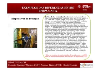 DESIN
EXEMPLOS DAS DIFERENCAS ENTRE
PPRPS x NR12
67
SIDNEY PEINADO
Consultor Siamfesp/ Membro CNTT/ Assessor Técnico CTPP/ Diretor Técnico 67
SIDNEY PEINADO
Consultor Siamfesp/ Membro CNTT/ Assessor Técnico CTPP/ Diretor Técnico
Cortina de luz com redundância e auto-teste, classificada
como tipo ou categoria 4, conforme a IEC EN 61496, partes 1
e 2, a EN 999 e a NBR 14009, conjugada com comando bi
manual com simultaneidade e auto teste, tipo IIIC, conforme
a NBR 14152 e o item 4.5 da NBR 13930. Havendo
possibilidade de acesso a áreas de risco não monitoradas
pela(s) cortina(s), devem existir proteções fixas ou móveis
dotadas de intertravamento por meio de chaves de segurança,
conforme a NBRNM 272. O número de comandos bimanuais
deve corresponder ao número de operadores na máquina,
com chave seletora de posições tipo yale ou outro sistema
com função similar, de forma a impedir o funcionamento
acidental da máquina sem que todos os comandos sejam
acionados, conforme a NBR 14154; Quando utilizados
comandos bi manuais conectáveis por tomadas (removíveis)
que contenham botão de parada de emergência, este não
pode ser o único, devendo haver dispositivo de parada de
emergência no painel ou corpo da máquina ou equipamento
Enclausuramento da zona de prensagem, com frestas ou
passagens que não permitam o ingresso dos dedos e mãos
nas áreas de risco, conforme as NBRNMISO 13852 e 13854.
Pode ser constituído de proteções fixas ou móveis dotadas de
intertravamento por meio de chaves de segurança, garantindo
a pronta paralisação da máquina sempre que forem
movimentadas, removidas ou abertas, conforme a NBRNM
272;
Obs: as cortinas foram instaladas de acordo com a en999,
alem de serem monitoradas por interface de segurança CLP,
Dispositivos de Proteção
 