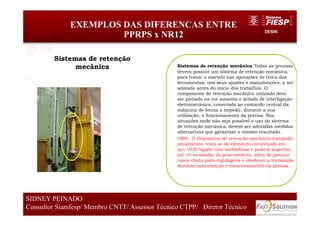DESIN
EXEMPLOS DAS DIFERENCAS ENTRE
PPRPS x NR12
69
SIDNEY PEINADO
Consultor Siamfesp/ Membro CNTT/ Assessor Técnico CTPP/ Diretor Técnico 69
SIDNEY PEINADO
Consultor Siamfesp/ Membro CNTT/ Assessor Técnico CTPP/ Diretor Técnico
Sistemas de retenção mecânica Todas as prensas
devem possuir um sistema de retenção mecânica,
para travar o martelo nas operações de troca das
ferramentas, nos seus ajustes e manutenções, a ser
adotado antes do início dos trabalhos. O
componente de retenção mecânica utilizado deve
ser pintado na cor amarela e dotado de interligação
eletromecânica, conectado ao comando central da
máquina de forma a impedir, durante a sua
utilização, o funcionamento da prensa. Nas
situações onde não seja possível o uso do sistema
de retenção mecânica, devem ser adotadas medidas
alternativas que garantam o mesmo resultado.
OBS: O dispositivo de retenção mecânica instalado
atualmente, trata se de elemento constituído em
aço 1020 ligado com molibdênio e poderá suportar
até 10 toneladas de peso estático, além de possuir
rosca chata para regulagens e obedecer a instalação
durante manutenção e estacionamento da prensa
Sistemas de retenção
mecânica
 