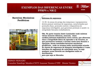 DESIN
EXEMPLOS DAS DIFERENCAS ENTRE
PPRPS x NR12
77
SIDNEY PEINADO
Consultor Siamfesp/ Membro CNTT/ Assessor Técnico CTPP/ Diretor Técnico 77
SIDNEY PEINADO
Consultor Siamfesp/ Membro CNTT/ Assessor Técnico CTPP/ Diretor Técnico
Sistemas de segurança
12.38. As zonas de perigo das máquinas e equipamentos
devem possuir sistemas de segurança, caracterizados por
proteções fixas, proteções móveis e dispositivos de
segurança interligados, que garantam proteção à saúde e à
integridade físicados trabalhadores.
Obs. Na parte traseira deste Laminador onde existem
vários motores elétricos, mancais, eixos
cardãns,sistemas hidráulicos entre outros, que oferecem
risco a integridade fisica do operador e de terceiro, as
que porventura venham a circular nesta área durante a
operação, foram instaladas barreiras mecânicas
periféricas , onde os acessos estão monitorados através
de chaves de segurança de bloqueio interligadas a i=uma
interface de segurança de velocidade zero, ou seja
qualquer aceso deverão ser desligados todos os
movimentos
para que seja m liberados.
Barreiras Mecânicas
Periféricas
 