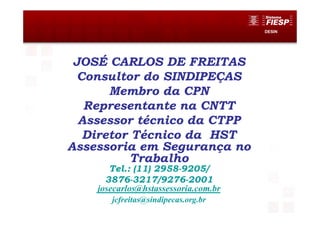 DESIN
JOSÉ CARLOS DE FREITAS
Consultor do SINDIPEÇAS
Membro da CPN
Representante na CNTT
Assessor técnico da CTPP
Diretor Técnico da HST
Assessoria em Segurança no
Trabalho
Tel.: (11) 2958-9205/
3876-3217/9276-2001
josecarlos@hstassessoria.com.br
jcfreitas@sindipecas.org.br
 