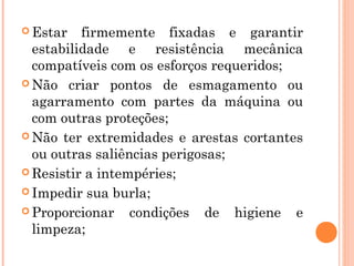 Estar firmemente fixadas e garantir 
estabilidade e resistência mecânica 
compatíveis com os esforços requeridos; 
Não criar pontos de esmagamento ou 
agarramento com partes da máquina ou 
com outras proteções; 
Não ter extremidades e arestas cortantes 
ou outras saliências perigosas; 
Resistir a intempéries; 
Impedir sua burla; 
Proporcionar condições de higiene e 
limpeza; 
 