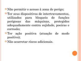 Não permitir o acesso à zona de perigo; 
Ter seus dispositivos de intertravamentos, 
utilizados para bloqueio de funções 
perigosas das máquinas, protegidos 
adequadamente contra sujidade, poeiras e 
corrosão; 
Ter ação positiva (atuação de modo 
positivo); 
Não acarretar riscos adicionais. 
 