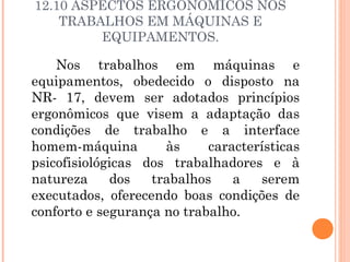 12.10 ASPECTOS ERGONÔMICOS NOS 
TRABALHOS EM MÁQUINAS E 
EQUIPAMENTOS. 
Nos trabalhos em máquinas e 
equipamentos, obedecido o disposto na 
NR- 17, devem ser adotados princípios 
ergonômicos que visem a adaptação das 
condições de trabalho e a interface 
homem-máquina às características 
psicofisiológicas dos trabalhadores e à 
natureza dos trabalhos a serem 
executados, oferecendo boas condições de 
conforto e segurança no trabalho. 
 
