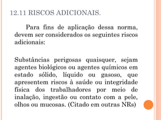 12.11 RISCOS ADICIONAIS. 
Para fins de aplicação dessa norma, 
devem ser considerados os seguintes riscos 
adicionais: 
Substâncias perigosas quaisquer, sejam 
agentes biológicos ou agentes químicos em 
estado sólido, líquido ou gasoso, que 
apresentem riscos à saúde ou integridade 
física dos trabalhadores por meio de 
inalação, ingestão ou contato com a pele, 
olhos ou mucosas. (Citado em outras NRs) 
 