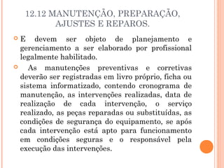 12.12 MANUTENÇÃO, PREPARAÇÃO, 
AJUSTES E REPAROS. 
 E devem ser objeto de planejamento e 
gerenciamento a ser elaborado por profissional 
legalmente habilitado. 
 As manutenções preventivas e corretivas 
deverão ser registradas em livro próprio, ficha ou 
sistema informatizado, contendo cronograma de 
manutenção, as intervenções realizadas, data de 
realização de cada intervenção, o serviço 
realizado, as peças reparadas ou substituídas, as 
condições de segurança do equipamento, se após 
cada intervenção está apto para funcionamento 
em condições seguras e o responsável pela 
execução das intervenções. 
 