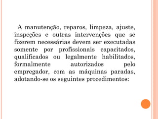 A manutenção, reparos, limpeza, ajuste, 
inspeções e outras intervenções que se 
fizerem necessárias devem ser executadas 
somente por profissionais capacitados, 
qualificados ou legalmente habilitados, 
formalmente autorizados pelo 
empregador, com as máquinas paradas, 
adotando-se os seguintes procedimentos: 
 