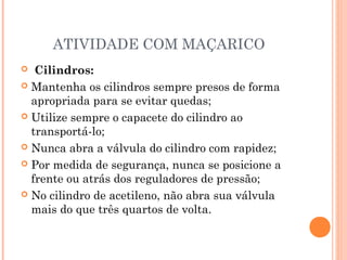 ATIVIDADE COM MAÇARICO 
 Cilindros: 
 Mantenha os cilindros sempre presos de forma 
apropriada para se evitar quedas; 
 Utilize sempre o capacete do cilindro ao 
transportá-lo; 
 Nunca abra a válvula do cilindro com rapidez; 
 Por medida de segurança, nunca se posicione a 
frente ou atrás dos reguladores de pressão; 
 No cilindro de acetileno, não abra sua válvula 
mais do que três quartos de volta. 
 