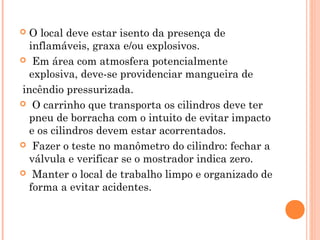  O local deve estar isento da presença de 
inflamáveis, graxa e/ou explosivos. 
 Em área com atmosfera potencialmente 
explosiva, deve-se providenciar mangueira de 
incêndio pressurizada. 
 O carrinho que transporta os cilindros deve ter 
pneu de borracha com o intuito de evitar impacto 
e os cilindros devem estar acorrentados. 
 Fazer o teste no manômetro do cilindro: fechar a 
válvula e verificar se o mostrador indica zero. 
 Manter o local de trabalho limpo e organizado de 
forma a evitar acidentes. 
 