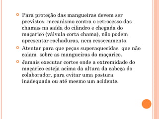  Para proteção das mangueiras devem ser 
previstos: mecanismo contra o retrocesso das 
chamas na saída do cilindro e chegada do 
maçarico (válvula corta chama), não podem 
apresentar rachaduras, nem ressecamento. 
 Atentar para que peças superaquecidas que não 
caiam sobre as mangueiras do maçarico. 
 Jamais executar cortes onde a extremidade do 
maçarico esteja acima da altura da cabeça do 
colaborador, para evitar uma postura 
inadequada ou até mesmo um acidente. 
 